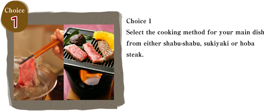 Choice 1　Select the cooking method for your main dish from either shabu-shabu, sukiyaki or hoba steak. 