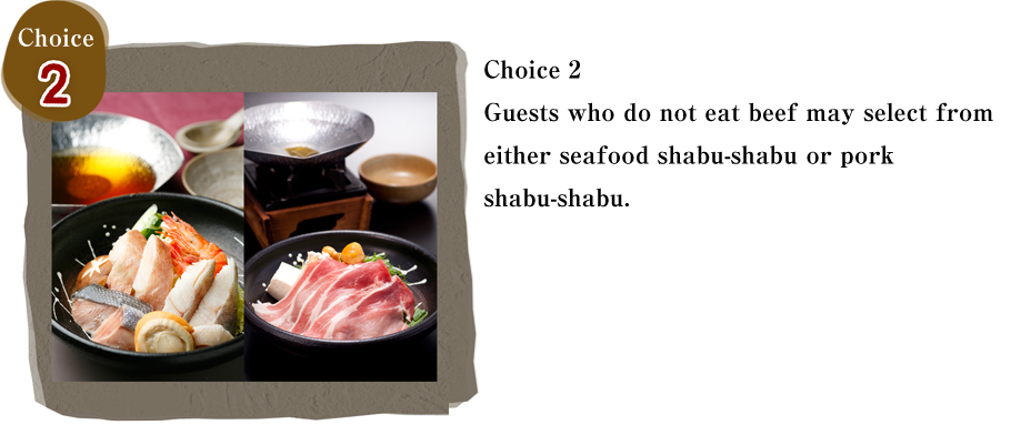 Choice 2　Guests who do not eat beef may select from either seafood shabu-shabu or pork shabu-shabu. 